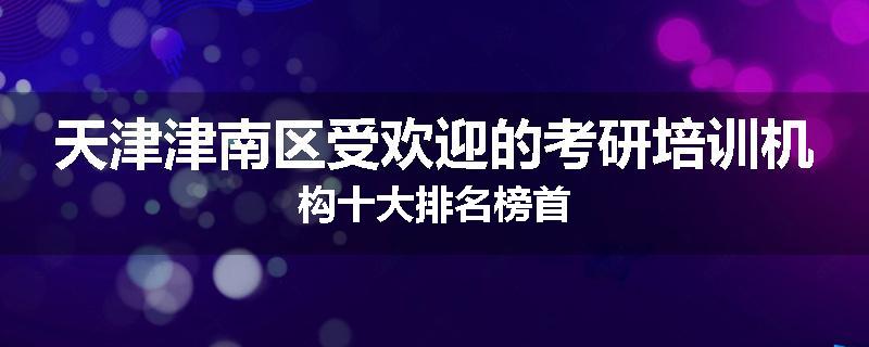 天津津南区受欢迎的考研培训机构十大排名榜首