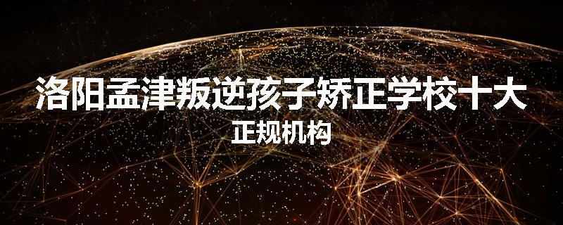 洛阳孟津叛逆孩子矫正学校十大正规机构