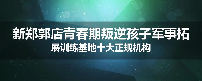 新郑郭店青春期叛逆孩子军事拓展训练基地十大正规机构
