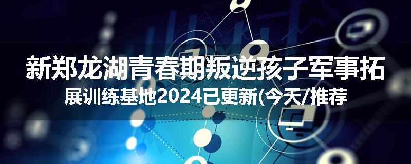 新郑龙湖青春期叛逆孩子军事拓展训练基地2024已更新(今天/推荐)