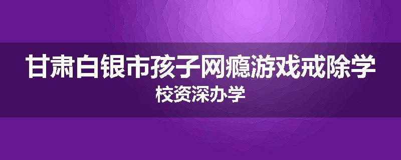 甘肃白银市孩子网瘾游戏戒除学校资深办学