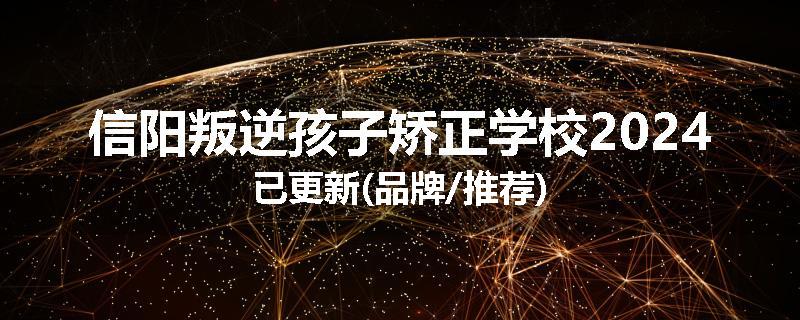 信阳叛逆孩子矫正学校2024已更新(品牌/推荐)