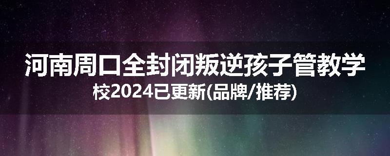 河南周口全封闭叛逆孩子管教学校2024已更新(品牌/推荐)
