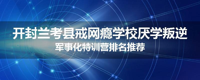 开封兰考县戒网瘾学校厌学叛逆军事化特训营排名推荐