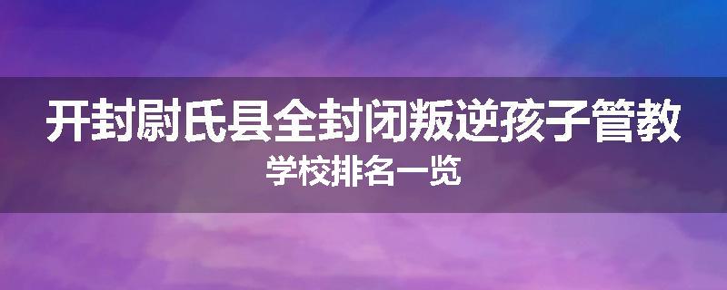 开封尉氏县全封闭叛逆孩子管教学校排名一览