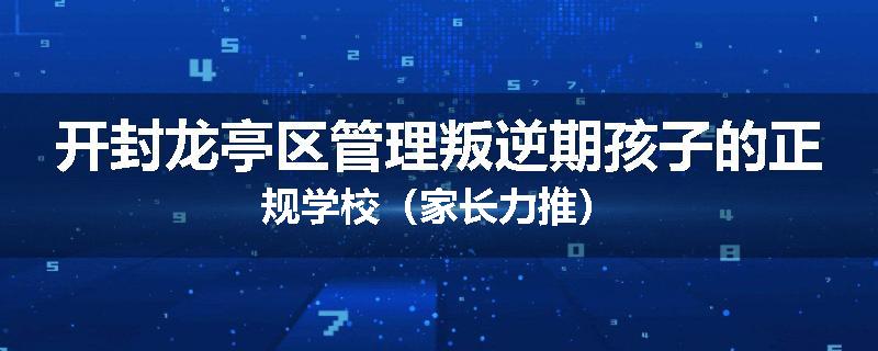 开封龙亭区管理叛逆期孩子的正规学校（家长力推）