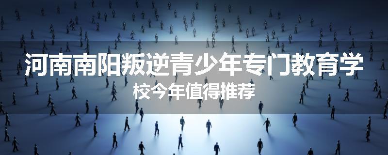 河南南阳叛逆青少年专门教育学校今年值得推荐