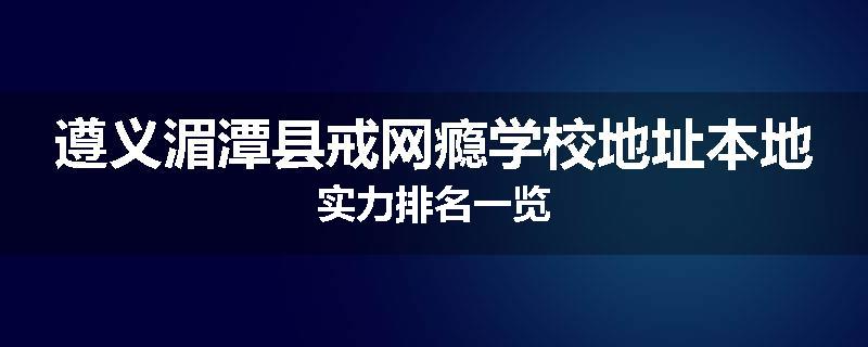 遵义湄潭县戒网瘾学校地址本地实力排名一览