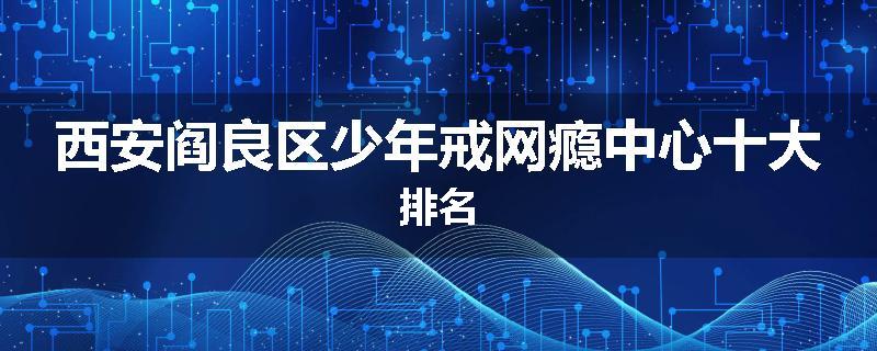 西安阎良区少年戒网瘾中心十大排名