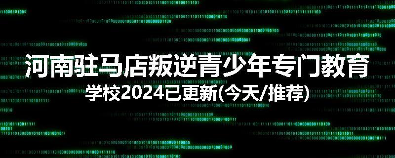 河南驻马店叛逆青少年专门教育学校2024已更新(今天/推荐)