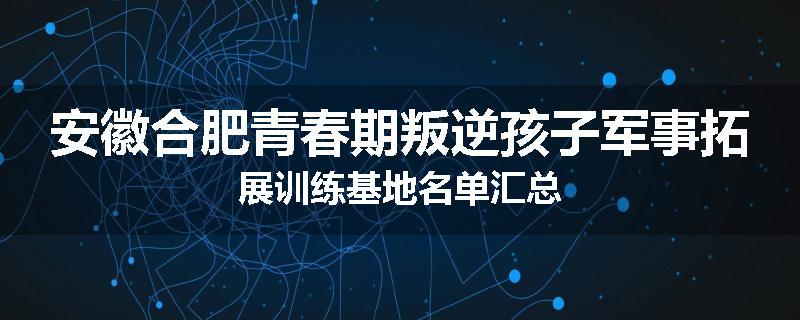 安徽合肥青春期叛逆孩子军事拓展训练基地名单汇总
