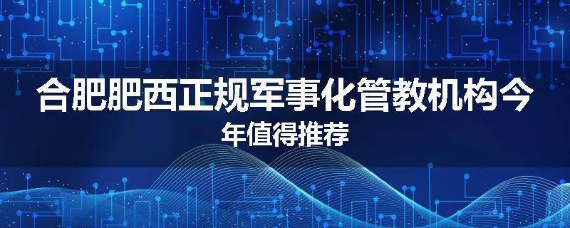 合肥肥西正规军事化管教机构今年值得推荐