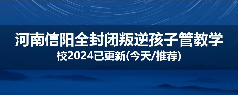 河南信阳全封闭叛逆孩子管教学校2024已更新(今天/推荐)