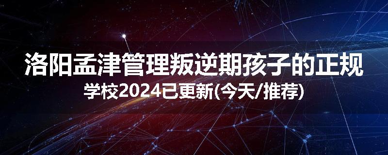 洛阳孟津管理叛逆期孩子的正规学校2024已更新(今天/推荐)