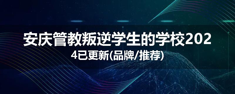 安庆管教叛逆学生的学校2024已更新(品牌/推荐)