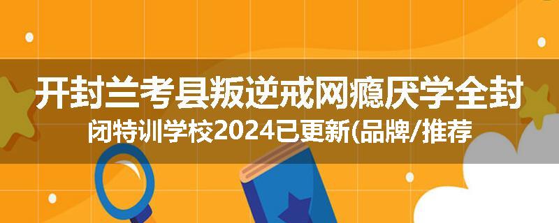 开封兰考县叛逆戒网瘾厌学全封闭特训学校2024已更新(品牌/推荐)