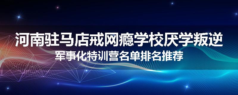 河南驻马店戒网瘾学校厌学叛逆军事化特训营名单排名推荐