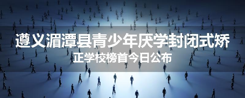 遵义湄潭县青少年厌学封闭式矫正学校榜首今日公布