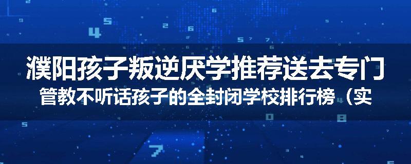濮阳孩子叛逆厌学推荐送去专门管教不听话孩子的全封闭学校排行榜（实时/沟通）
