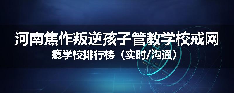河南焦作叛逆孩子管教学校戒网瘾学校排行榜（实时/沟通）