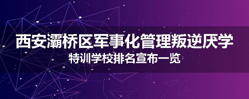 西安灞桥区军事化管理叛逆厌学特训学校排名宣布一览