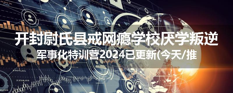 开封尉氏县戒网瘾学校厌学叛逆军事化特训营2024已更新(今天/推荐)