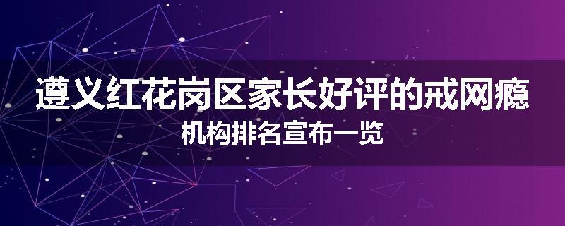 遵义红花岗区家长好评的戒网瘾机构排名宣布一览