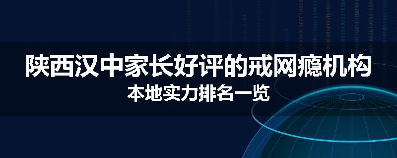 陕西汉中家长好评的戒网瘾机构本地实力排名一览