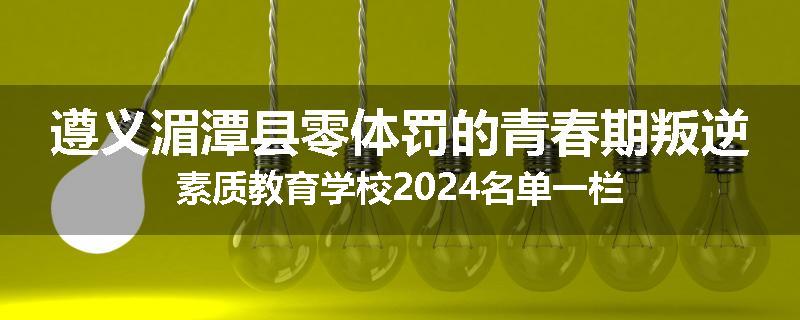 遵义湄潭县零体罚的青春期叛逆素质教育学校2024名单一栏