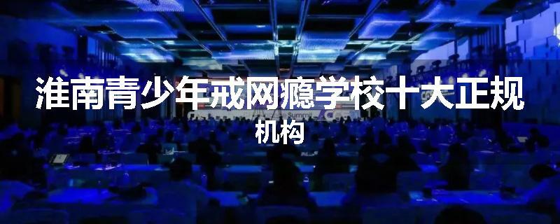 淮南青少年戒网瘾学校十大正规机构