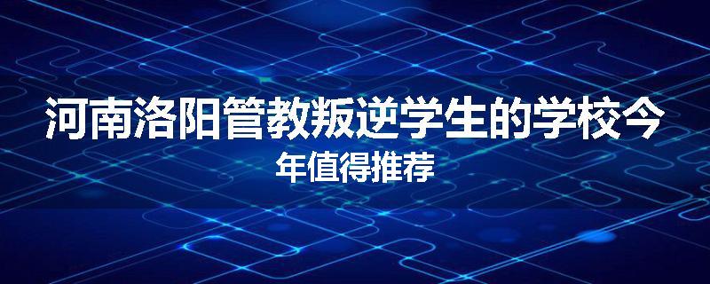 河南洛阳管教叛逆学生的学校今年值得推荐