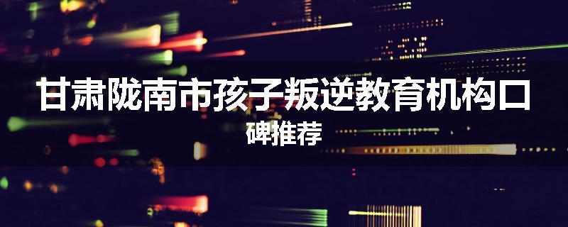甘肃陇南市孩子叛逆教育机构口碑推荐