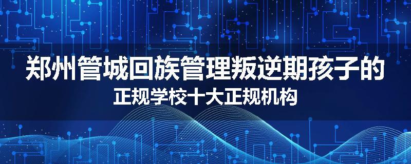 郑州管城回族管理叛逆期孩子的正规学校十大正规机构