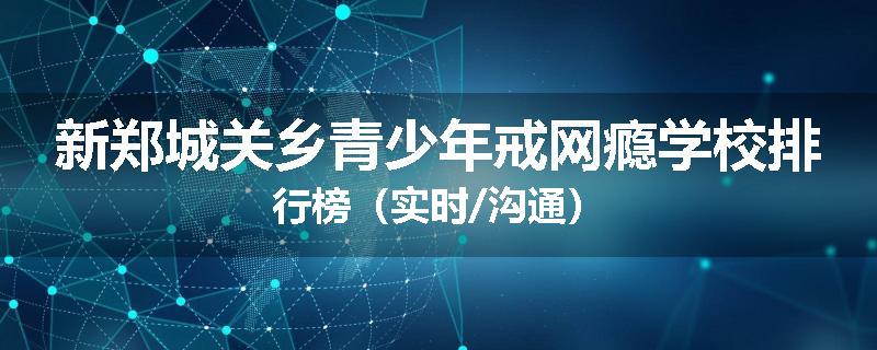新郑城关乡青少年戒网瘾学校排行榜（实时/沟通）