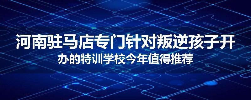 河南驻马店专门针对叛逆孩子开办的特训学校今年值得推荐
