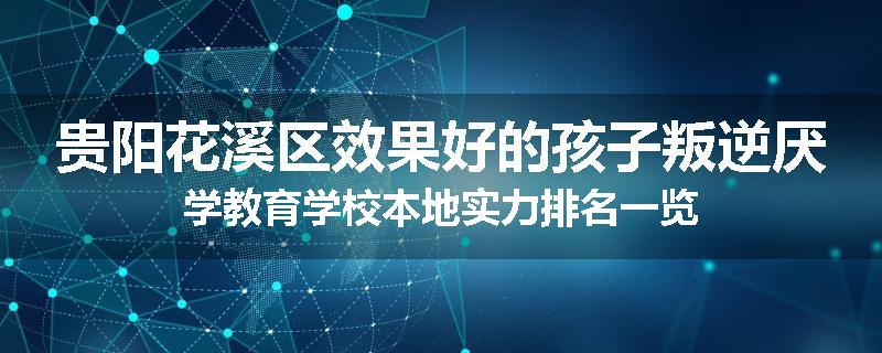 贵阳花溪区效果好的孩子叛逆厌学教育学校本地实力排名一览