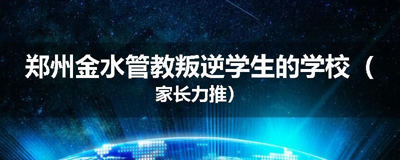 郑州金水管教叛逆学生的学校（家长力推）