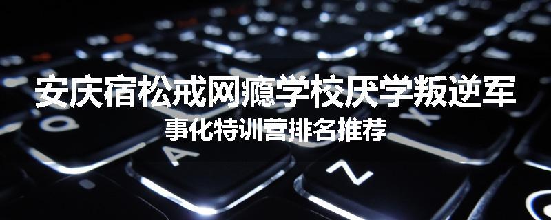 安庆宿松戒网瘾学校厌学叛逆军事化特训营排名推荐