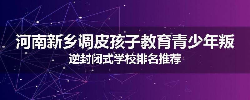 河南新乡调皮孩子教育青少年叛逆封闭式学校排名推荐