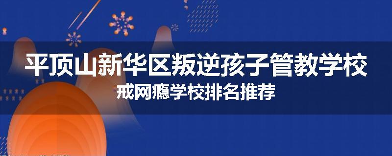 平顶山新华区叛逆孩子管教学校戒网瘾学校排名推荐