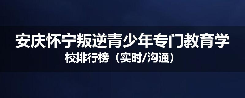 安庆怀宁叛逆青少年专门教育学校排行榜（实时/沟通）