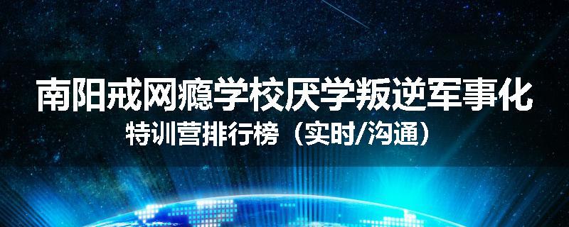 南阳戒网瘾学校厌学叛逆军事化特训营排行榜（实时/沟通）