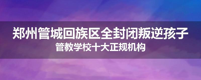 郑州管城回族区全封闭叛逆孩子管教学校十大正规机构