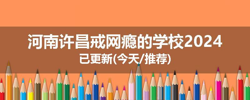 河南许昌戒网瘾的学校2024已更新(今天/推荐)