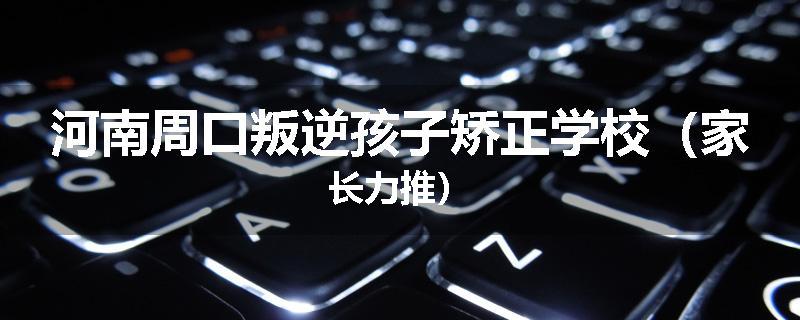 河南周口叛逆孩子矫正学校（家长力推）