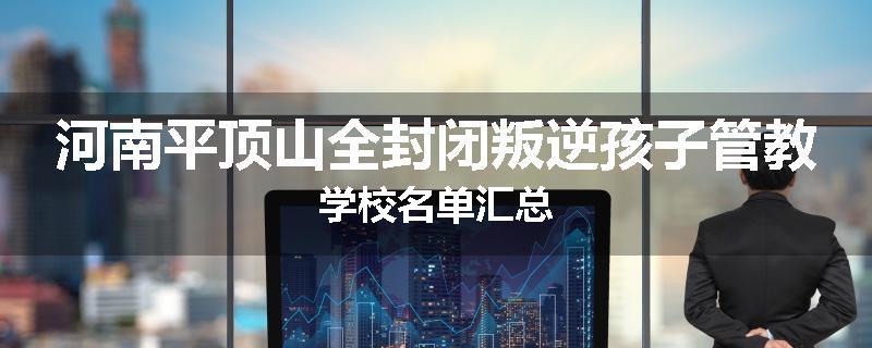 河南平顶山全封闭叛逆孩子管教学校名单汇总