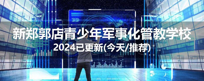 新郑郭店青少年军事化管教学校2024已更新(今天/推荐)