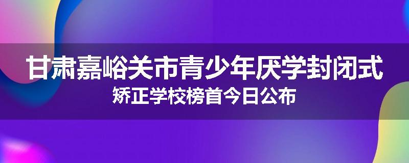 甘肃嘉峪关市青少年厌学封闭式矫正学校榜首今日公布