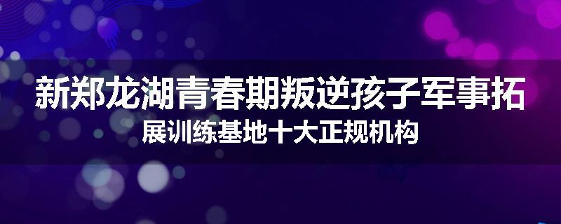 新郑龙湖青春期叛逆孩子军事拓展训练基地十大正规机构