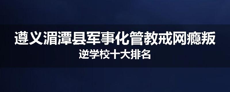 遵义湄潭县军事化管教戒网瘾叛逆学校十大排名